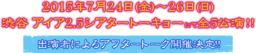 2015年7月24日(金)～26日(日) 渋谷 アイア2.5シアタートーキョーにて全5公演！！ 出演者によるアフタートーク開催決定！！