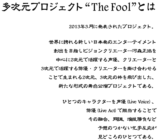 多次元プロジェクト The Fool とは。2013年3月に発表されたプロジェクト。世界に誇れる新しい日本発のエンターテイメント創出を目指しビジョンクリエーター河森正治を中心に2次元で活躍する声優、クリエーターと3次元で活躍する俳優・クリエーターを掛け合わせることで生まれる2次元、3次元の枠を飛び出した、新たな形式の舞台公演プロジェクトである。